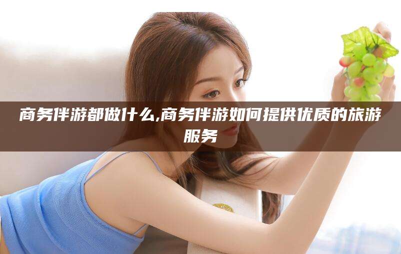 常德商务伴游都做什么,商务伴游如何提供优质的旅游服务