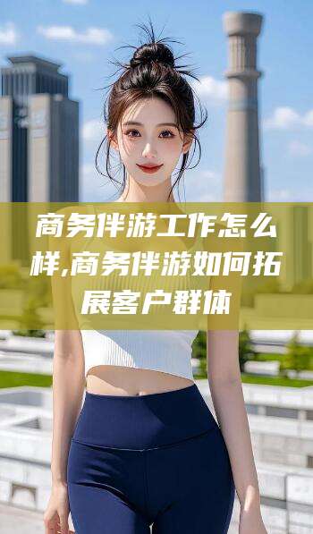 常德商务伴游工作怎么样,商务伴游如何拓展客户群体