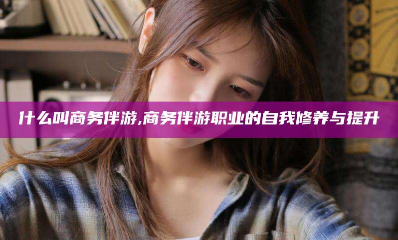 常德什么叫商务伴游,商务伴游职业的自我修养与提升