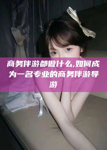 常德商务伴游都做什么,如何成为一名专业的商务伴游导游