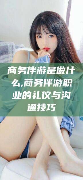 常德商务伴游是做什么,商务伴游职业的礼仪与沟通技巧