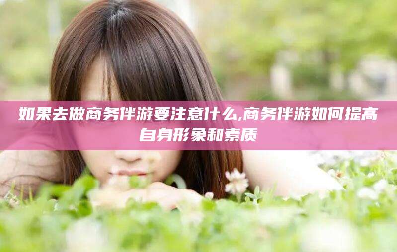 常德如果去做商务伴游要注意什么,商务伴游如何提高自身形象和素质
