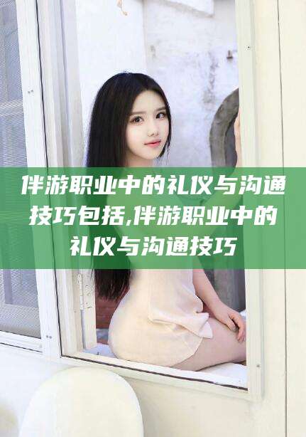常德伴游职业中的礼仪与沟通技巧包括,伴游职业中的礼仪与沟通技巧