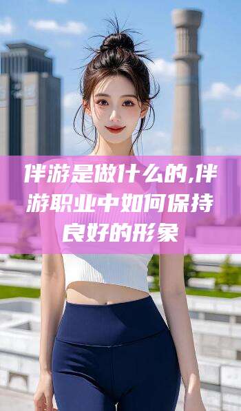 常德伴游是做什么的,伴游职业中如何保持良好的形象
