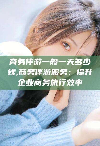 常德商务伴游一般一天多少钱,商务伴游服务：提升企业商务旅行效率