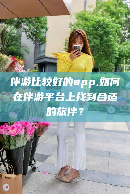 常德伴游比较好的app,如何在伴游平台上找到合适的旅伴？