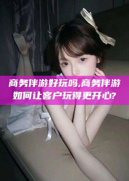 常德商务伴游好玩吗,商务伴游如何让客户玩得更开心?