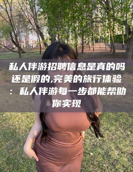 常德私人伴游招聘信息是真的吗还是假的,完美的旅行体验：私人伴游每一步都能帮助你实现