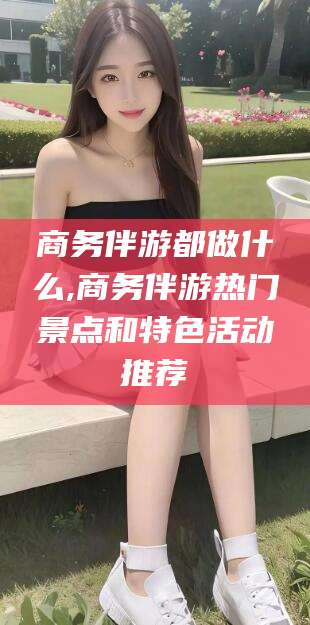 常德商务伴游都做什么,商务伴游热门景点和特色活动推荐