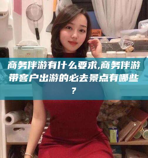 常德商务伴游有什么要求,商务伴游带客户出游的必去景点有哪些?