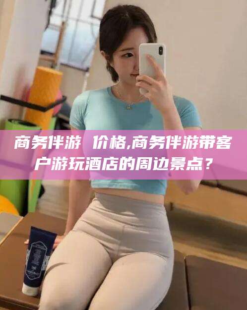 常德商务伴游 价格,商务伴游带客户游玩酒店的周边景点？