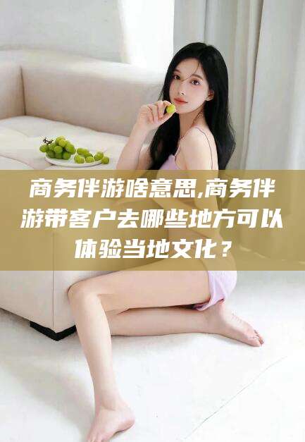 常德商务伴游啥意思,商务伴游带客户去哪些地方可以体验当地文化？