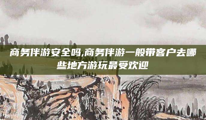 常德商务伴游安全吗,商务伴游一般带客户去哪些地方游玩最受欢迎