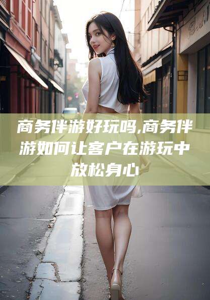 常德商务伴游好玩吗,商务伴游如何让客户在游玩中放松身心