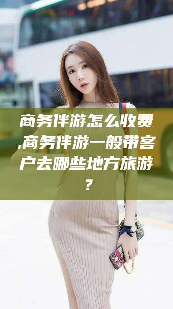 常德商务伴游怎么收费,商务伴游一般带客户去哪些地方旅游？