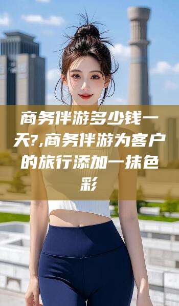 常德商务伴游多少钱一天?,商务伴游为客户的旅行添加一抹色彩
