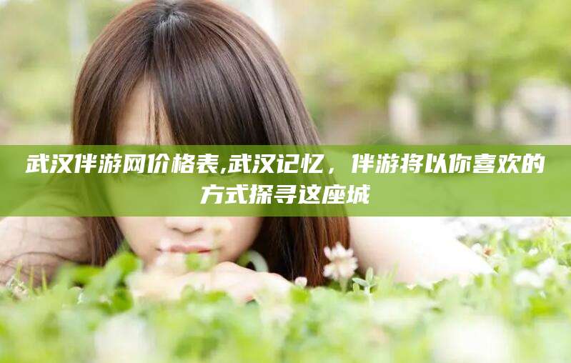 常德武汉伴游网价格表,武汉记忆，伴游将以你喜欢的方式探寻这座城