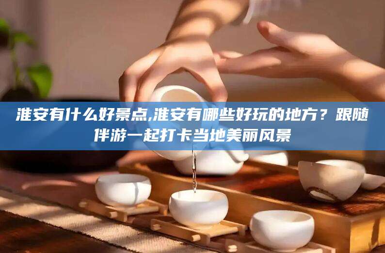 常德淮安有什么好景点,淮安有哪些好玩的地方？跟随伴游一起打卡当地美丽风景