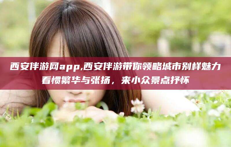 常德西安伴游网app,西安伴游带你领略城市别样魅力看惯繁华与张扬，来小众景点抒怀