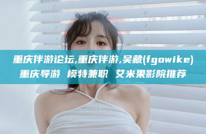 常德重庆伴游论坛,重庆伴游,吴藏(fgowike)重庆导游 模特兼职 艾米果影院推荐