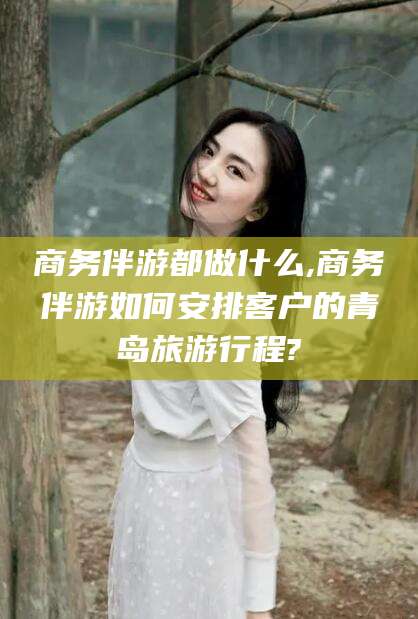 常德商务伴游都做什么,商务伴游如何安排客户的青岛旅游行程?