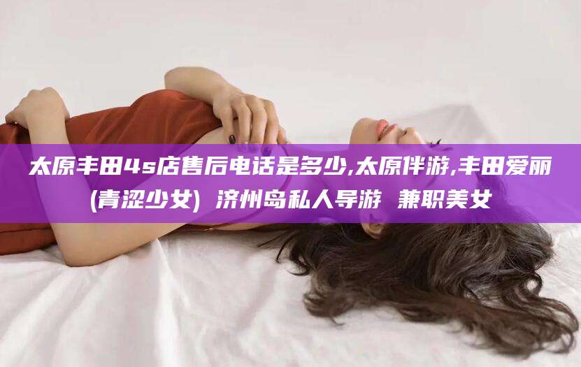 常德太原丰田4s店售后电话是多少,太原伴游,丰田爱丽(青涩少女) 济州岛私人导游 兼职美女