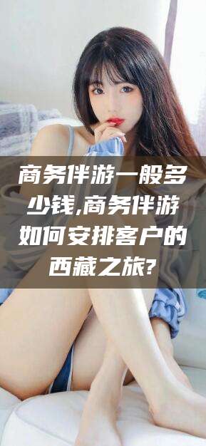 常德商务伴游一般多少钱,商务伴游如何安排客户的西藏之旅?