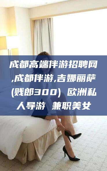 常德成都高端伴游招聘网,成都伴游,吉娜丽萨(贱郎300) 欧洲私人导游 兼职美女