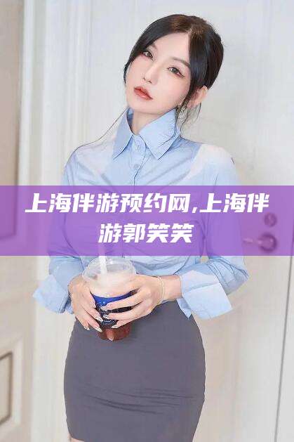 常德上海伴游预约网,上海伴游郭笑笑