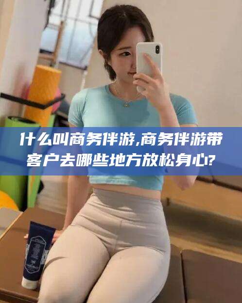 常德什么叫商务伴游,商务伴游带客户去哪些地方放松身心?