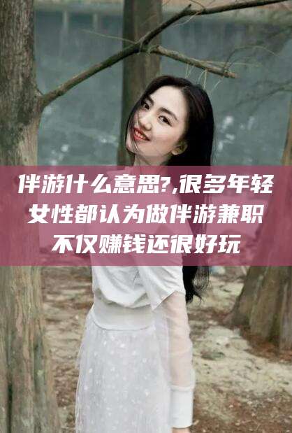 常德伴游什么意思?,很多年轻女性都认为做伴游兼职不仅赚钱还很好玩