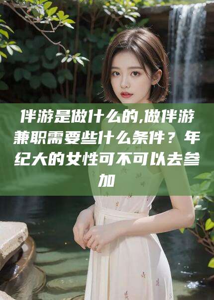 常德伴游是做什么的,做伴游兼职需要些什么条件？年纪大的女性可不可以去参加