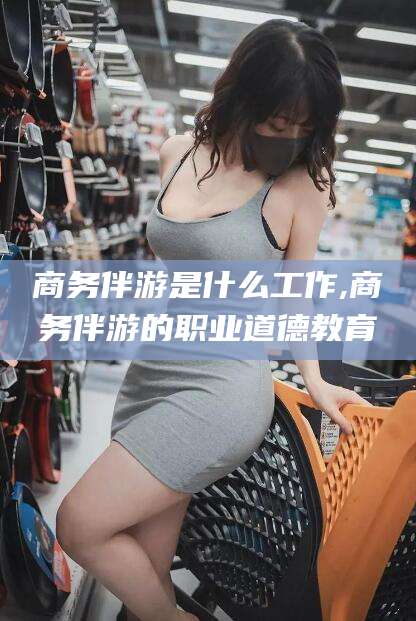 常德商务伴游是什么工作,商务伴游的职业道德教育