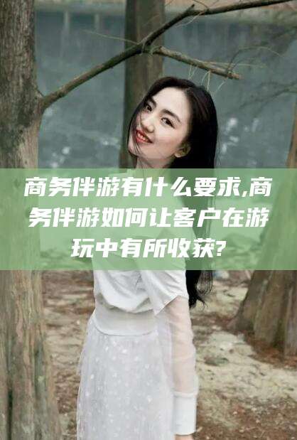 常德商务伴游有什么要求,商务伴游如何让客户在游玩中有所收获?