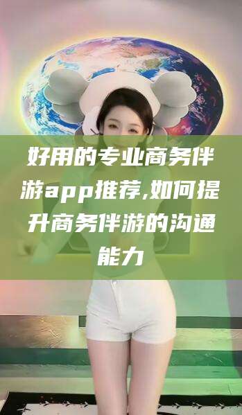 常德好用的专业商务伴游app推荐,如何提升商务伴游的沟通能力