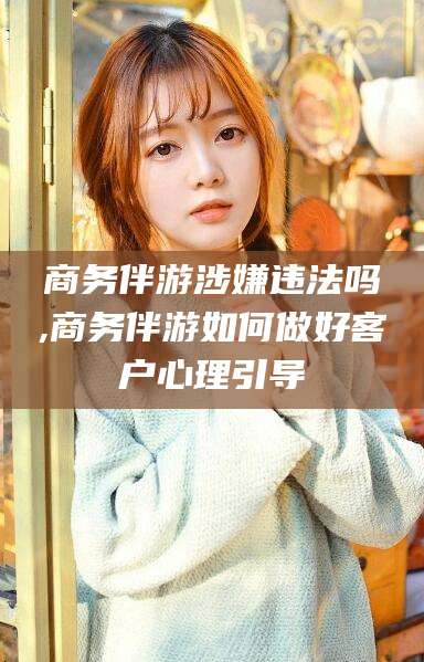 常德商务伴游涉嫌违法吗,商务伴游如何做好客户心理引导