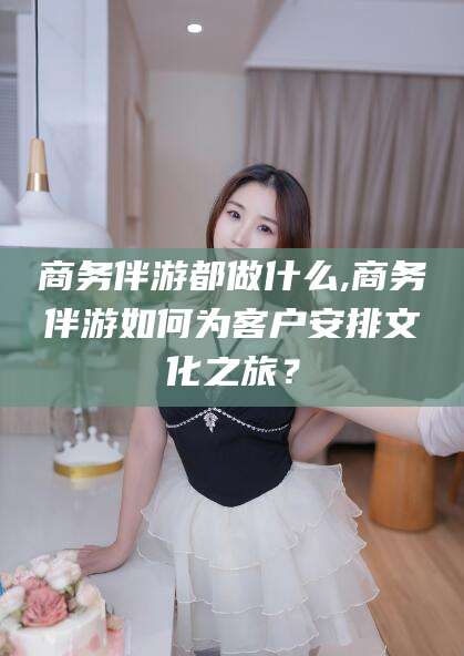 常德商务伴游都做什么,商务伴游如何为客户安排文化之旅？