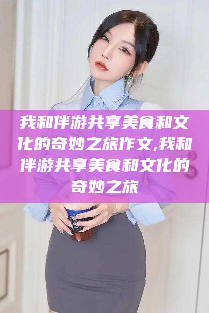 常德我和伴游共享美食和文化的奇妙之旅作文,我和伴游共享美食和文化的奇妙之旅