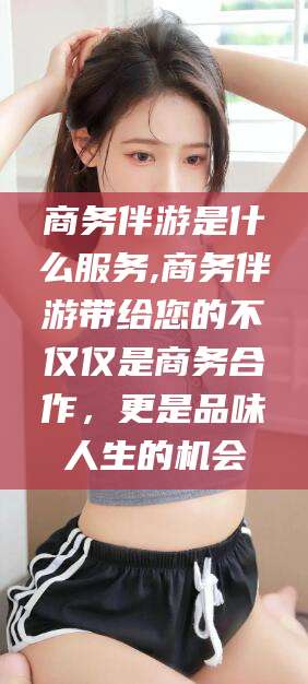 常德商务伴游是什么服务,商务伴游带给您的不仅仅是商务合作，更是品味人生的机会