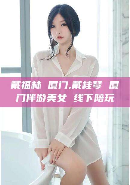 常德戴福林 厦门,戴桂琴 厦门伴游美女 线下陪玩