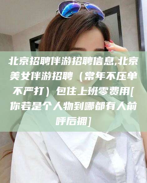 常德北京招聘伴游招聘信息,北京美女伴游招聘（常年不压单不严打）包住上班零费用[你若是个人物到哪都有人前呼后拥]