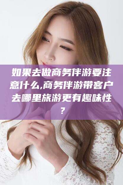 常德如果去做商务伴游要注意什么,商务伴游带客户去哪里旅游更有趣味性？