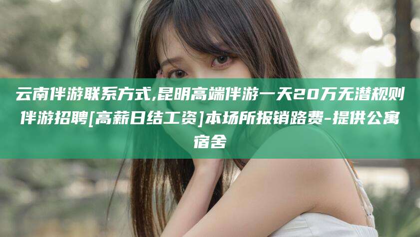 常德云南伴游联系方式,昆明高端伴游一天20万无潜规则伴游招聘[高薪日结工资]本场所报销路费-提供公寓宿舍