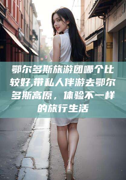 常德鄂尔多斯旅游团哪个比较好,带私人伴游去鄂尔多斯高原，体验不一样的旅行生活
