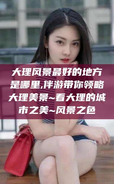 常德大理风景最好的地方是哪里,伴游带你领略大理美景~看大理的城市之美~风景之色