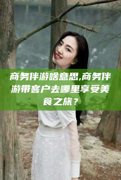 常德商务伴游啥意思,商务伴游带客户去哪里享受美食之旅？