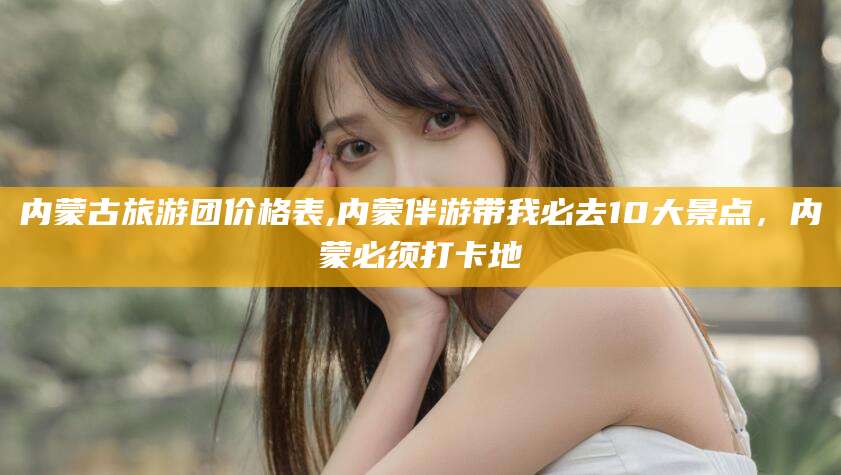 常德内蒙古旅游团价格表,内蒙伴游带我必去10大景点，内蒙必须打卡地