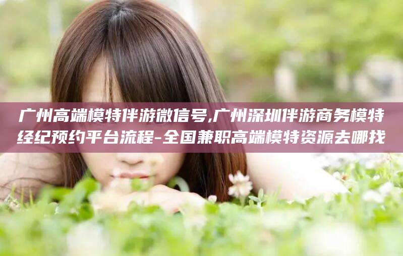 常德广州高端模特伴游微信号,广州深圳伴游商务模特经纪预约平台流程-全国兼职高端模特资源去哪找