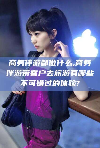 常德商务伴游都做什么,商务伴游带客户去旅游有哪些不可错过的体验?