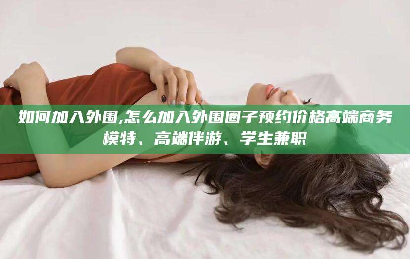 常德如何加入外围,怎么加入外围圈子预约价格高端商务模特、高端伴游、学生兼职